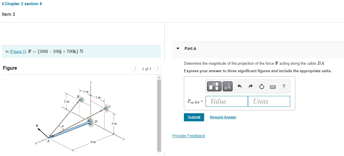 <Chapter 2 section 9
Item 3
In (Figure 1), F = {500i-100j +700k} N.
Figure
2m
B
1m
-1 m
D
6m
3 m
< 1 of 1
Part A
Determine the magnitude of the projection of the force F acting along the cable B.A.
Express your answer to three significant figures and include the appropriate units.
Fon BA =
Submit
Provide Feedback
O
μA
Value
Request Answer
Units
?