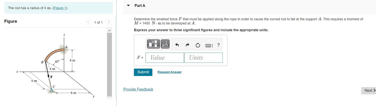 The rod has a radius of 4 m. (Figure 1)
Figure
6 m
B
45°
4 m
F
C
4 m
6 m
1 of 1
Part A
Determine the smallest force F that must be applied along the rope in order to cause the curved rod to fail at the support A. This requires a moment of
M 1400 Nm to be developed at A.
Express your answer to three significant figures and include the appropriate units.
F =
Submit
0
μA
Value
Provide Feedback
Request Answer
Units
?
Next >