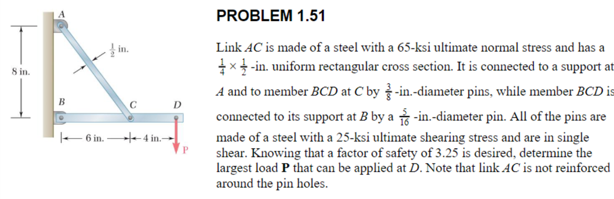 8 in.
B
6 in.
1.5
C
4 in.-
D
P
PROBLEM 1.51
Link AC is made of a steel with a 65-ksi ultimate normal stress and has a
½ × ½-in. uniform rectangular cross section. It is connected to a support at
A and to member BCD at C by-in.-diameter pins, while member BCD is
connected to its support at B by a -in.-diameter pin. All of the pins are
made of a steel with a 25-ksi ultimate shearing stress and are in single
shear. Knowing that a factor of safety of 3.25 is desired, determine the
largest load P that can be applied at D. Note that link AC is not reinforced
around the pin holes.