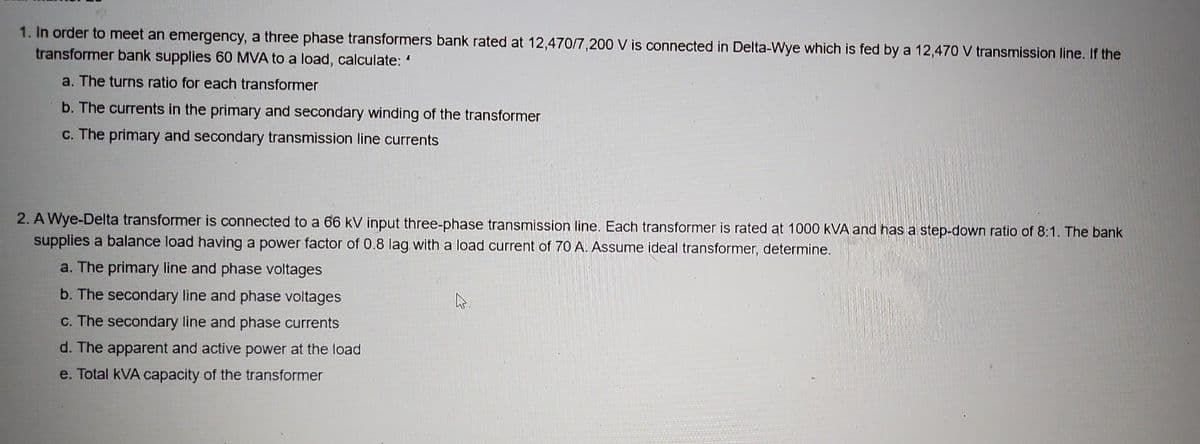 1. In order to meet an emergency, a three phase transformers bank rated at 12,470/7,200 V is connected in Delta-Wye which is fed by a 12,470 V transmission line. If the
transformer bank supplies 60 MVA to a load, calculate: "
a. The turns ratio for each transformer
b. The currents in the primary and secondary winding of the transformer
c. The primary and secondary transmission line currents
2. A Wye-Delta transformer is connected to a 66 kV input three-phase transmission line. Each transformer is rated at 1000 KVA and has a step-down ratio of 8:1. The bank
supplies a balance load having a power factor of 0.8 lag with a load current of 70 A. Assume ideal transformer, determine.
a. The primary line and phase voltages
b. The secondary line and phase voltages
c. The secondary line and phase currents
d. The apparent and active power at the load
e. Total kVA capacity of the transformer
4.