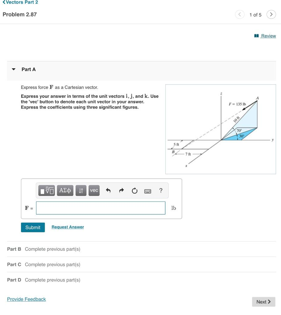 <Vectors Part 2
Problem 2.87
▼
Part A
Express force F as a Cartesian vector.
Express your answer in terms of the unit vectors i, j, and k. Use
the 'vec' button to denote each unit vector in your answer.
Express the coefficients using three significant figures.
F =
Submit
15. ΑΣΦ
↓↑ vec
Request Answer
Part B Complete previous part(s)
Part C Complete previous part(s)
Provide Feedback
Part D Complete previous part(s)
?
5 ft
B
lb
-7 ft
X
F = 135 lb
10 ft
70°
30
1 of 5
Review
Next >