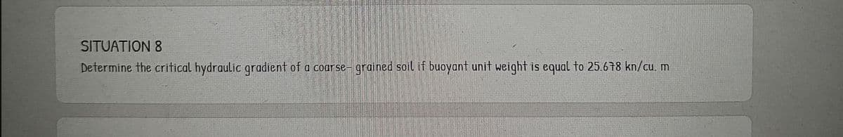 SITUATION 8
Determine the critical hydraulic gradient of a coar se- grained soil if buoyant unit weight is equal to 25.678 kn/cu. m
