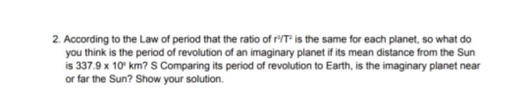 2. According to the Law of period that the ratio of r'/T is the same for each planet, so what do
you think is the period of revolution of an imaginary planet if its mean distance from the Sun
is 337.9 x 10° km? S Comparing its period of revolution to Earth, is the imaginary planet near
or far the Sun? Show your solution.
