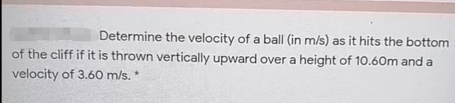 Determine the velocity of a ball (in m/s) as it hits the bottom
of the cliff if it is thrown vertically upward over a height of 10.60m and a
velocity of 3.60 m/s. *
