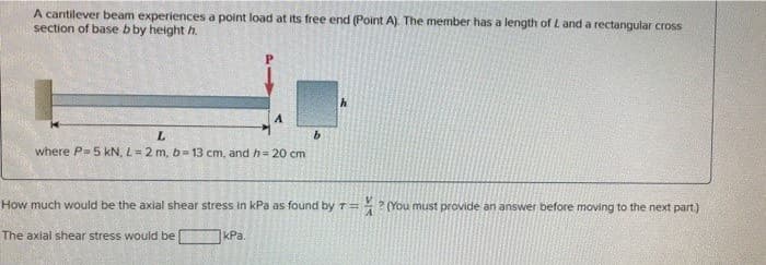 A cantilever beam experiences a point load at its free end (Point A). The member has a length of L and a rectangular cross
section of base b by height h
A
L
where P- 5 kN, L= 2 m, b- 13 cm, and h= 20 cm
kPa.
b
How much would be the axial shear stress in kPa as found by T =
The axial shear stress would be
?
(You must provide an answer before moving to the next part)