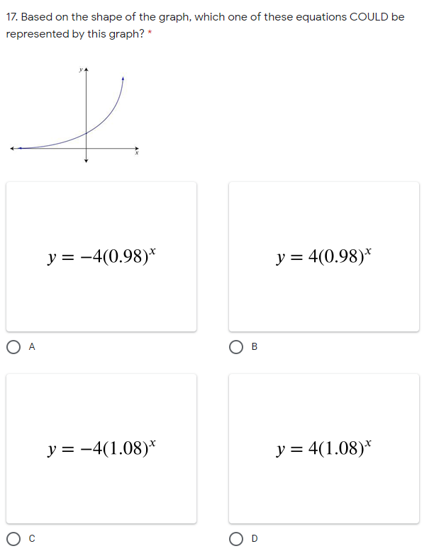 17. Based on the shape of the graph, which one of these equations COULD be
represented by this graph? *
y = -4(0.98)*
y = 4(0.98)*
O A
O B
y = -4(1.08)*
y = 4(1.08)*
O D
