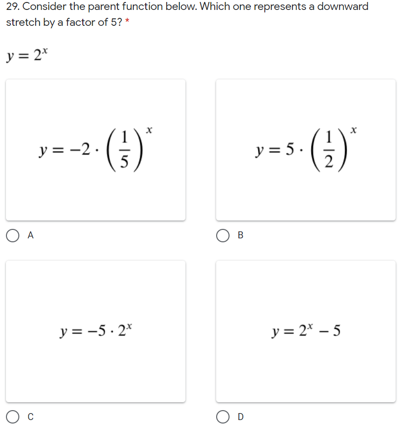 29. Consider the parent function below. Which one represents a downward
stretch by a factor of 5? *
y = 2*
()'
().
y = -2.
y = 5 .
O A
В
y = -5 · 2*
y = 2* – 5
O D
