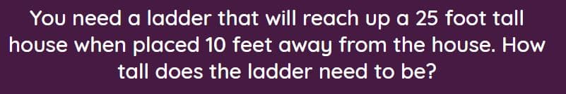 **Title: Calculating Ladder Length Using the Pythagorean Theorem**

**Description:**
In this problem, we need to determine the length of a ladder required to reach a 25-foot tall house when the ladder is placed 10 feet away from the house.

**Problem Statement:**
"You need a ladder that will reach up a 25-foot tall house when placed 10 feet away from the house. How tall does the ladder need to be?"

To determine the length of the ladder, we can use the Pythagorean Theorem, which applies to right-angled triangles.

**Solution:**

1. **Identify the triangle:**
   - The ladder, the distance from the house, and the height of the house form a right-angled triangle.
   - The distance from the house to the base of the ladder represents one leg of the triangle (10 feet).
   - The height of the house represents the other leg of the triangle (25 feet).
   - The ladder represents the hypotenuse of the triangle, which we need to find.

2. **Pythagorean Theorem:**
   The formula is \(a^2 + b^2 = c^2\), where \(c\) is the hypotenuse, and \(a\) and \(b\) are the legs of the triangle.

3. **Substitute known values:**
   \[
   (10)^2 + (25)^2 = c^2
   \]
   \[
   100 + 625 = c^2
   \]
   \[
   725 = c^2
   \]

4. **Solve for \(c\):**
   \[
   c = \sqrt{725}
   \]
   \[
   c \approx 26.9 \text{ feet}
   \]

**Conclusion:**
The ladder needs to be approximately 26.9 feet long to reach the top of a 25-foot tall house when placed 10 feet away from the house.

By understanding and applying the Pythagorean Theorem, you can accurately determine the necessary length of a ladder for any such situation.