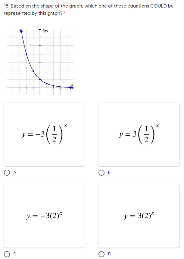 18. Based on the shape of the graph, which one of these equations COULD be
represented by this graph? *
f(x)
y = -3
1
y = 3
y = -3(2)*
y = 3(2)*
B.
