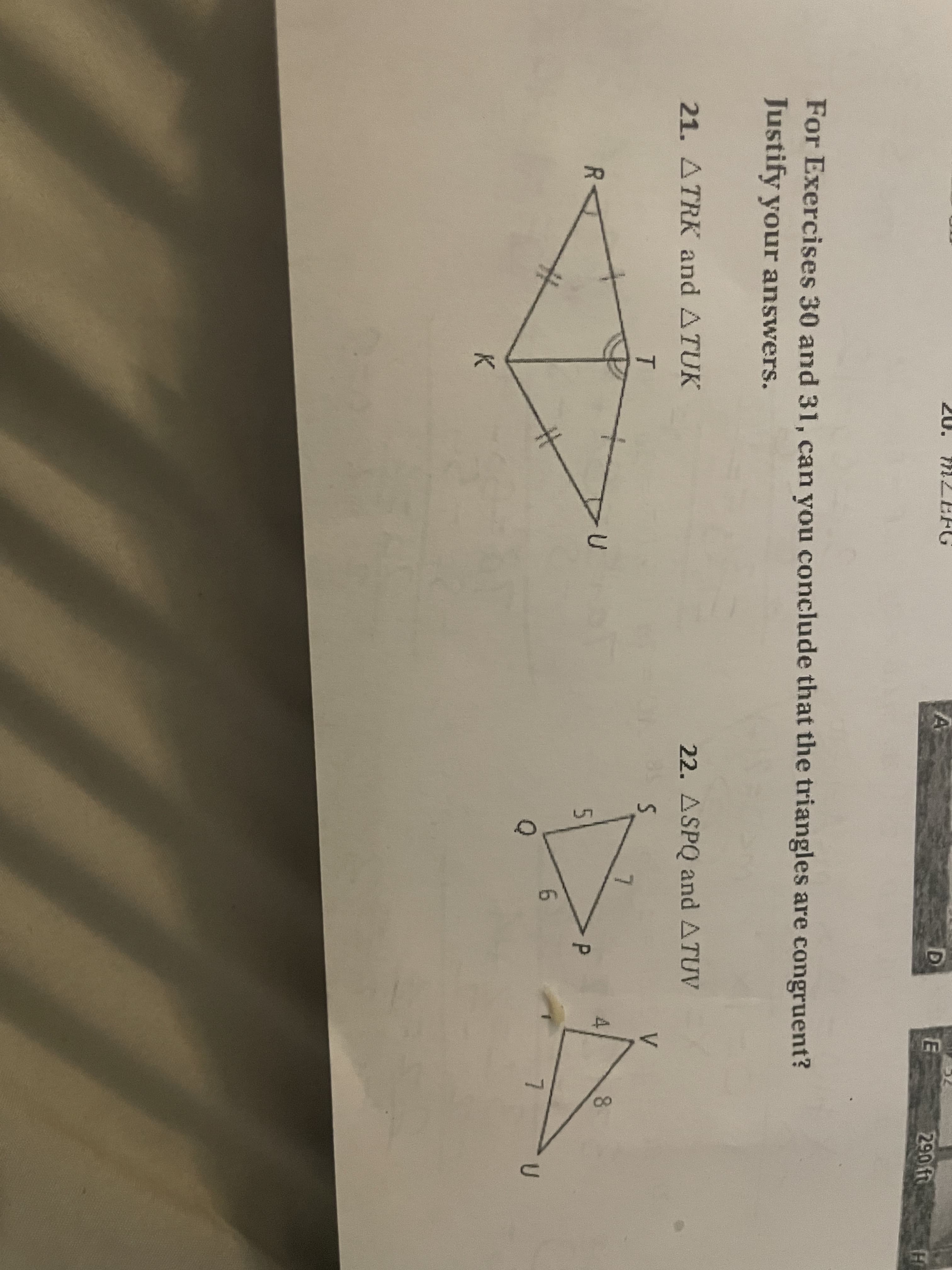 290 ft
For Exercises 30 and 31, can you conclude that the triangles are congruent?
Justify your answers.
22. ASPQ and ATUV
V.
21. ATRK and ATUK
T
8.
5
7.
%23
K.
