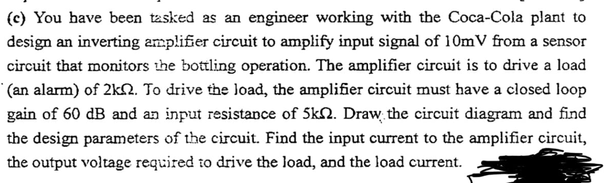 (c) You have been tasked as an engineer working with the Coca-Cola plant to
design an inverting amplifier circuit to amplify input signal of 10mV from a sensor
circuit that monitors the bottling operation. The amplifier circuit is to drive a load
(an alarm) of 2kN. To drive the Joad, the amplifier circuit must have a closed loop
gain of 60 dB and an input resistance of 5kN. Draw the circuit diagram and find
the design parameters of the circuit. Find the input current to the amplifier circuit,
the output voltage required to drive the load, and the load current.
