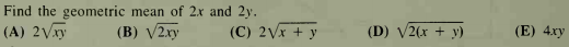 Find the geometric
mean of 2x and 2y.
(A) 2Vxy
(B) V2xy
(C) 2Vx + y
(D) V2(x + y)
(E) 4xy
