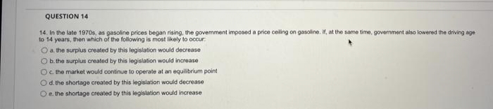 QUESTION 14
14. In the late 1970s, as gasoline prices began rising, the govemment imposed a price ceiling on gasoline. If, at the same time, government also lowered the driving age
to 14 years, then which of the following is most likely to occur.
O a, the surplus created by this legislation would decrease
O b. the surplus created by this legislation would increase
Oc the market would continue to operate at an equilibrium point
Od the shortage created by this legislation would decrease
Oe. the shortage created by this legislation would increase