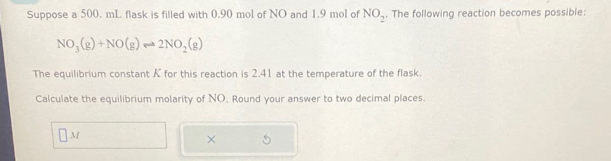 Suppose a 500. mL flask is filled with 0.90 mol of NO and 1.9 mol of NO2. The following reaction becomes possible:
NO,(g)+NO(g)
2NO,(g)
The equilibrium constant K for this reaction is 2.41 at the temperature of the flask.
Calculate the equilibrium molarity of NO. Round your answer to two decimal places.
Ом
X