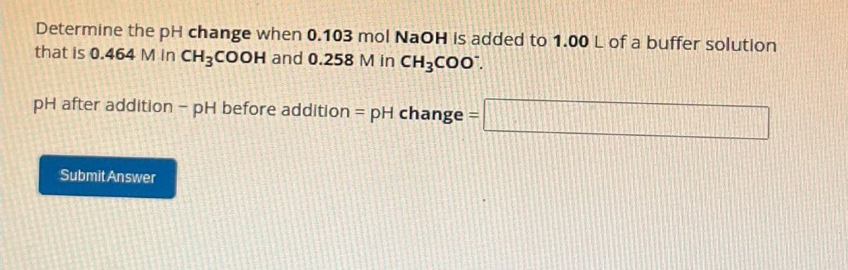 Determine the pH change when 0.103 mol NaOH is added to 1.00 L of a buffer solution
that is 0.464 M in CH3COOH and 0.258 M in CH3COO
pH after addition - pH before addition = pH change =
Submit Answer