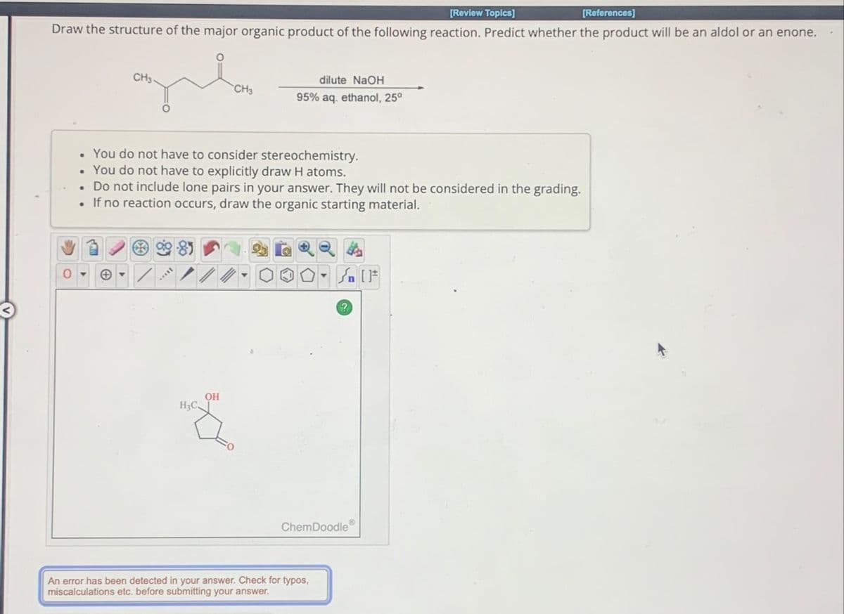 0
[Review Topics]
[References]
Draw the structure of the major organic product of the following reaction. Predict whether the product will be an aldol or an enone.
dilute NaOH
CH3-
CH3
95% aq. ethanol, 25°
You do not have to consider stereochemistry.
You do not have to explicitly draw H atoms.
. Do not include lone pairs in your answer. They will not be considered in the grading.
If no reaction occurs, draw the organic starting material.
H3C.
OH
☑
ChemDoodle
An error has been detected in your answer. Check for typos,
miscalculations etc. before submitting your answer.
n
?