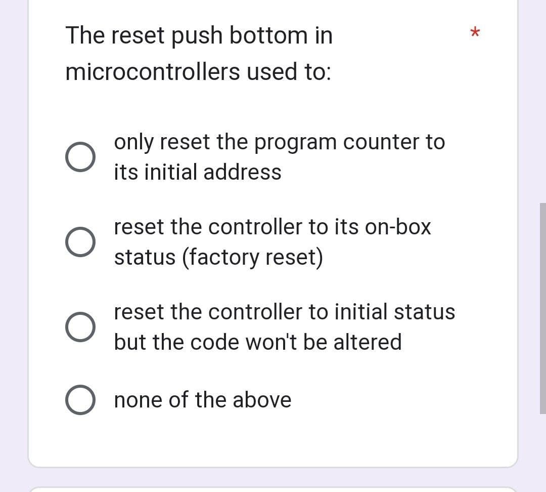 The reset push bottom in
microcontrollers used to:
O
only reset the program counter to
its initial address
reset the controller to its on-box
status (factory reset)
reset the controller to initial status
but the code won't be altered
O none of the above
*