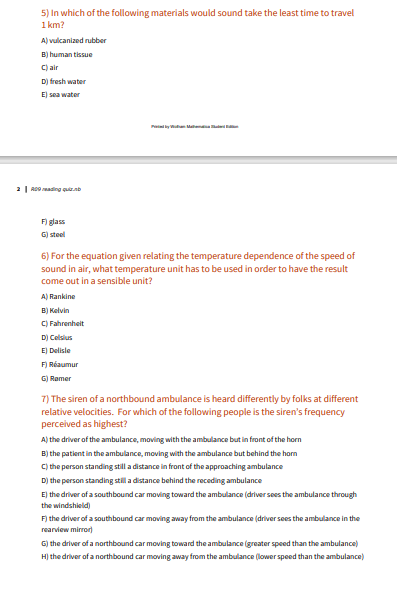 5) In which of the following materials would sound take the least time to travel
1 km?
A) vulcanized rubber
B) human tissue
C) air
D) fresh water
E) sea water
Piny ta Mama
2| ADo ading quiznb
F) glass
G) steel
6) For the equation given relating the temperature dependence of the speed of
sound in air, what temperature unit has to be used in order to have the result
come out in a sensible unit?
A) Rankine
B) Kelvin
C) Fahrenheit
D) Celsius
E) Delisle
F) Réaumur
G) Ramer
7) The siren of a northbound ambulance is heard differently by folks at different
relative velocities. For which of the following people is the siren's frequency
perceived as highest?
A) the driver of the ambulance, moving with the ambulance but in front of the horn
B) the patient in the ambulance, moving with the ambulance but behind the horn
C) the person standing still a distance in front of the approaching ambulance
D) the person standing still a distance behind the receding ambulance
E) the driver of a southbound car moving toward the ambulance (driver sees the ambulance through
the windshield)
F) the driver of a southbound car moving away from the ambulance (driver sees the ambulance in the
rearview mirror)
G) the driver of a northbound car moving toward the ambulance (greater speed than the ambulance)
H) the driver of a northbound car moving away from the ambulance (lower speed than the ambulance)
