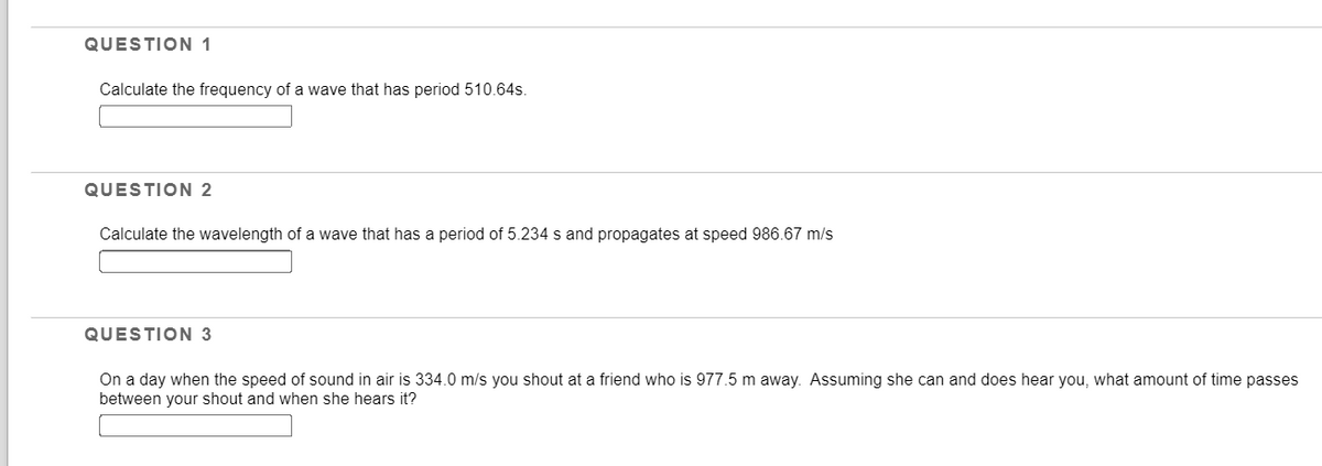 QUESTION 1
Calculate the frequency of a wave that has period 510.64s.
QUESTION 2
Calculate the wavelength of a wave that has a period of 5.234 s and propagates at speed 986.67 m/s
QUESTION 3
On a day when the speed of sound in air is 334.0 m/s you shout at a friend who is 977.5 m away. Assuming she can and does hear you, what amount of time passes
between your shout and when she hears it?
