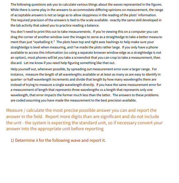 **Instructions for Wave Measurements:**

**Introduction:**

The following questions ask you to calculate various things about the waves represented in the figures. While there is some play in the answers to accommodate differing opinions on measurement, the range of acceptable answers is not so large as to allow sloppiness in the reading of the plots’ information. The required precision of the answers is tied to the scale available - exactly the same skill developed in the lab activity that asked you to practice reading a balance.

You don’t need to print this out to take measurements. If you’re viewing this on a computer, you can drag the corner of another window over the images to serve as a straightedge to take a better measurement than just “eyeballing it.” The plots have top and right axes hashings to help make sure your straightedge is level when measuring, and I've made the plots rather large. If you only have a phone available to access this information (so using a separate browser window edge as a straightedge is not an option), most phones will let you take a screenshot that you can crop to take a measurement, then discard. Let me know if you need help figuring something like that out.

Help yourself out, whenever possible, by spreading out measurement error over a larger range. For instance, measure the length of all wavelengths available or at least as many as are easy to identify in quarter- or half-wavelength increments and divide that length by how many wavelengths there are instead of trying to measure a single wavelength directly. If you have the same measurement error for a measurement of length that represents three wavelengths vs a length that represents only one wavelength, that error impacts the former much less than the latter. The answers to these problems are coded assuming you have made the measurement to the best precision available.

**Measurement Instructions:**

1. **Measure / Calculate the most precise possible answer** you can and report the answer in the field.
2. **Report more digits than are significant** and do not include the unit - the system is expecting the standard unit, so if necessary convert your answer into the appropriate unit before reporting.

**Question:**

**1) Determine λ for the following wave and report it.**

**Note:** Use the provided graphs and measurement principles to determine the wavelength (λ) and ensure accuracy by averaging over multiple wavelengths if possible.