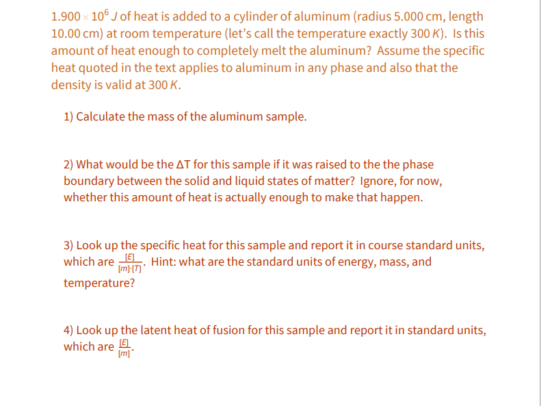 ### Heat Transfer in Aluminum: Calculation Problems

A total of \(1.900 \times 10^6 \, \text{J}\) of heat is added to a cylinder of aluminum (radius 5.000 cm, length 10.00 cm) at room temperature (let’s call the temperature exactly 300 K). Is this amount of heat enough to completely melt the aluminum? Assume the specific heat quoted in the text applies to aluminum in any phase and also that the density is valid at 300 K.

Let's address the following calculations to understand the heat transfer in aluminum:

#### 1) Calculate the mass of the aluminum sample.

#### 2) What would be the ΔT for this sample if it was raised to the phase boundary between the solid and liquid states of matter? Ignore, for now, whether this amount of heat is actually enough to make that happen.

#### 3) Look up the specific heat for this sample and report it in course standard units, which are \(\frac{[E]}{[m][T]}\). Hint: what are the standard units of energy, mass, and temperature?

#### 4) Look up the latent heat of fusion for this sample and report it in standard units, which are \(\frac{[E]}{[m]}\).

In this exercise, we will explore the principles of thermodynamics and materials science to determine how heat energy impacts the physical state of aluminum:

---

#### Graphs and Diagrams

No graphs or diagrams are included in the provided text. However, if provided, any diagrams would be explained in terms of the physical dimensions of the aluminum cylinder or the temperature change calculations.

---

These problems illustrate key concepts in thermal physics and materials science, helping to understand the energy requirements for phase changes in metals.