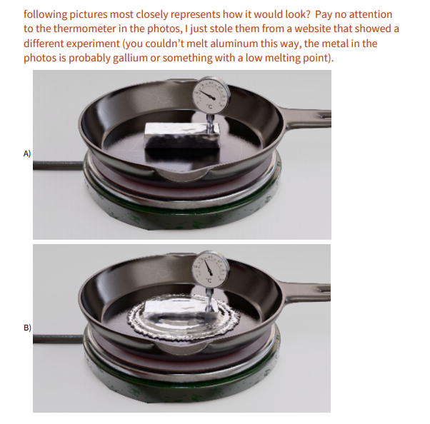 following pictures most closely represents how it would look? Pay no attention
to the thermometer in the photos, I just stole them from a website that showed a
different experiment (you couldn't melt aluminum this way, the metal in the
photos is probably gallium or something with a low melting point).
A)
B)
