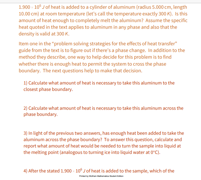 1.900 x 10° J of heat is added to a cylinder of aluminum (radius 5.000 cm, length
10.00 cm) at room temperature (let's call the temperature exactly 300 K). Is this
amount of heat enough to completely melt the aluminum? Assume the specific
heat quoted in the text applies to aluminum in any phase and also that the
density is valid at 300 K.
Item one in the "problem solving strategies for the effects of heat transfer"
guide from the text is to figure out if there's a phase change. In addition to the
method they describe, one way to help decide for this problem is to find
whether there is enough heat to permit the system to cross the phase
boundary. The next questions help to make that decision.
1) Calculate what amount of heat is necessary to take this aluminum to the
closest phase boundary.
2) Calculate what amount of heat is necessary to take this aluminum across the
phase boundary.
3) In light of the previous two answers, has enough heat been added to take the
aluminum across the phase boundary? To answer this question, calculate and
report what amount of heat would be needed to turn the sample into liquid at
the melting point (analogous to turning ice into liquid water at 0°C).
4) After the stated 1.900 x 10° J of heat is added to the sample, which of the
Printed by Woltram Mathematica Student Edition
