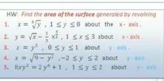 HW: Find the area of the surface generaled by revolving
x = Vy, 1 sy S8 about the x - axis.
2. y= - xi , 1 sxs3 about x- axis.
3. * = y, 0sy si about v-axis
4. x = 9 - y ,-2 sy s2 about y-axis
5. 8xy = 2 y* +1, 1sy s2 about
1.
y-axis
