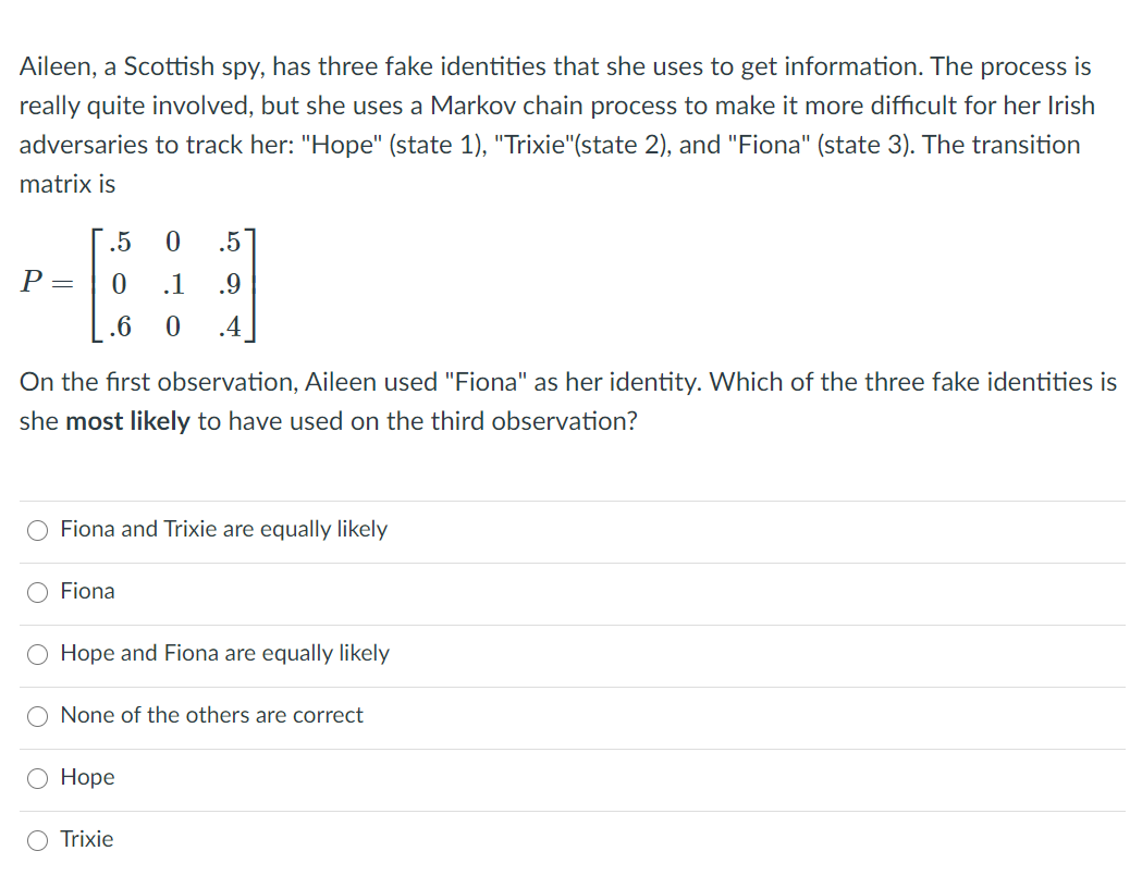 Aileen, a Scottish spy, has three fake identities that she uses to get information. The process is
really quite involved, but she uses a Markov chain process to make it more difficult for her Irish
adversaries to track her: "Hope" (state 1), "Trixie"(state 2), and "Fiona" (state 3). The transition
matrix is
.5
.5
P =
.1
.9
.6
.4
On the first observation, Aileen used "Fiona" as her identity. Which of the three fake identities is
she most likely to have used on the third observation?
O Fiona and Trixie are equally likely
Fiona
O Hope and Fiona are equally likely
None of the others are correct
Hope
Trixie
