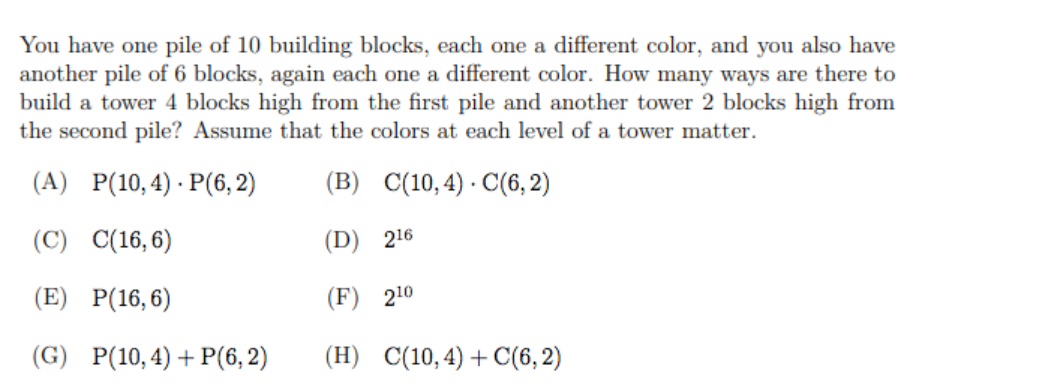 You have one pile of 10 building blocks, each one a different color, and you also have
another pile of 6 blocks, again each one a different color. How many ways are there to
build a tower 4 blocks high from the first pile and another tower 2 blocks high from
the second pile? Assume that the colors at each level of a tower matter.
(A) P(10,4) · P(6, 2)
(B) C(10,4) · C(6, 2)
(C) C(16, 6)
(D) 216
(E) P(16,6)
(F) 210
(G) P(10,4)+ P(6, 2)
(H) C(10,4) + C(6, 2)
