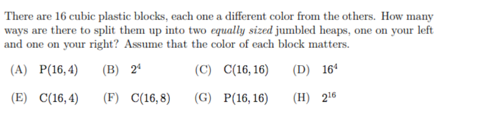 There are 16 cubic plastic blocks, each one a different color from the others. How many
ways are there to split them up into two equally sized jumbled heaps, one on your left
and one on your right? Assume that the color of each block matters.
(A)
P(16, 4)
(B) 24
(C)
C(16, 16)
(D) 164
(E)
C(16, 4)
(F)
C(16, 8)
(G)
P(16, 16)
(Н) 216
