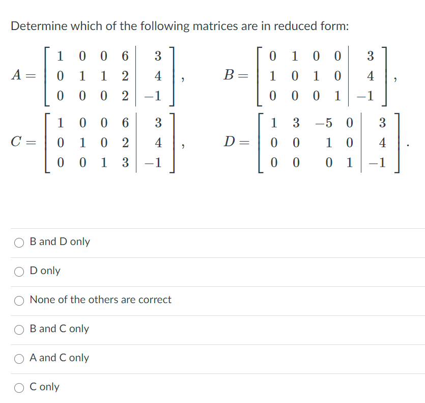 Determine which of the following matrices are in reduced form:
1
0 0 6
3
1
0 0
3.
A =
1
1
4
В -
B =
1
1
4
0 2
-1
0 1
-1
1
0 0 6
3
1 3
-5
C =
1
0 2
4
D=
0 0
1
4
1
3
-1
0 1
-1
B and D only
O D only
O None of the others are correct
O B and C only
A and C only
О
C only
