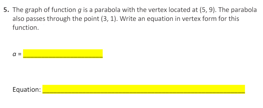 **Problem 5:**

The graph of function \( g \) is a parabola with the vertex located at \( (5, 9) \). The parabola also passes through the point \( (3, 1) \). Write an equation in vertex form for this function.

Find the value of \( a \):

\[ a = \_\_\_\_\_\_\_\_\_\_\_\_\_\_\_\_\_\_\_\_\_\_\_\_\_\_\_\_\_\_\_\_\_\_\ \ \_\_\_\_\_\_\_\_\_\_\_\_\_\_\_\_\_\_\_\_\_\_\_\_\_\_\_\_\_\_\_\_\_\_\_\_\_\_\_\_\_\_\_\_\_\_\_\_\_\_\_\ ]\]

Write the equation in vertex form:

\[ \text{Equation:} \_\_\_\_\_\_\_\_\_\_\_\_\_\_\_\_\_\_\_\_\_\_\_\_\_\_\_\_\_\_\_\_\_\_\ \ \_\_\_\_\_\_\_\_\_\_\_\_\_\_\_\_\_\_\_\_\_\_\_\_\_\_\_\_\_\_\_\_\_\_\_\_\_\ \_\_\_\_\_\_\_\_\_\_\_\_\_\_\_\_\_\_\_\_\_\_\_\_\_\_\_\_\_\_\_\_\_\_\_\_\_\ ]\]

---

**Explanation:**

This problem involves finding the vertex form of the equation of a parabola given the vertex and another point through which the parabola passes. 

1. First, recognize that the vertex form of a parabola's equation is given by:

\[ g(x) = a(x-h)^2 + k, \]

where \( (h, k) \) is the vertex of the parabola.

2. Given the vertex \((5, 9)\), we substitute \( h = 5 \) and \( k = 9 \) into the vertex form equation:

\[ g(x) = a(x-5)^2 + 9. \]

3. To find the value of \( a \), we use the given point \((3, 1)\). Substitute \( x = 3 \) and \( g(x) = 1 \) into the equation and solve for \( a \):

\[ 1 = a(3-5)^2 + 9. \]

4. Simplify