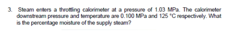 3. Steam enters a throttling calorimeter at a pressure of 1.03 MPa. The calorimeter
downstream pressure and temperature are 0.100 MPa and 125 °C respectively. What
is the percentage moisture of the supply steam?
