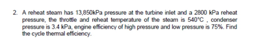 2. A reheat steam has 13,850kPa pressure at the turbine inlet and a 2800 kPa reheat
pressure, the throttle and reheat temperature of the steam is 540°C , condenser
pressure is 3.4 kPa, engine efficiency of high pressure and low pressure is 75%. Find
the cycle themal efficiency.
