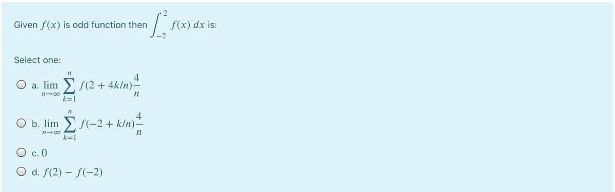 2
Given f(x) is odd function then
f(x) dx is:
-2
Select one:
n
4
O a. lim >, f (2 + 4k/n)-
n→∞
n
k=1
n
4
O b. lim >, f(-2+ k/n)–
n-00
k=1
O c. 0
O d. f(2) – f(-2)
