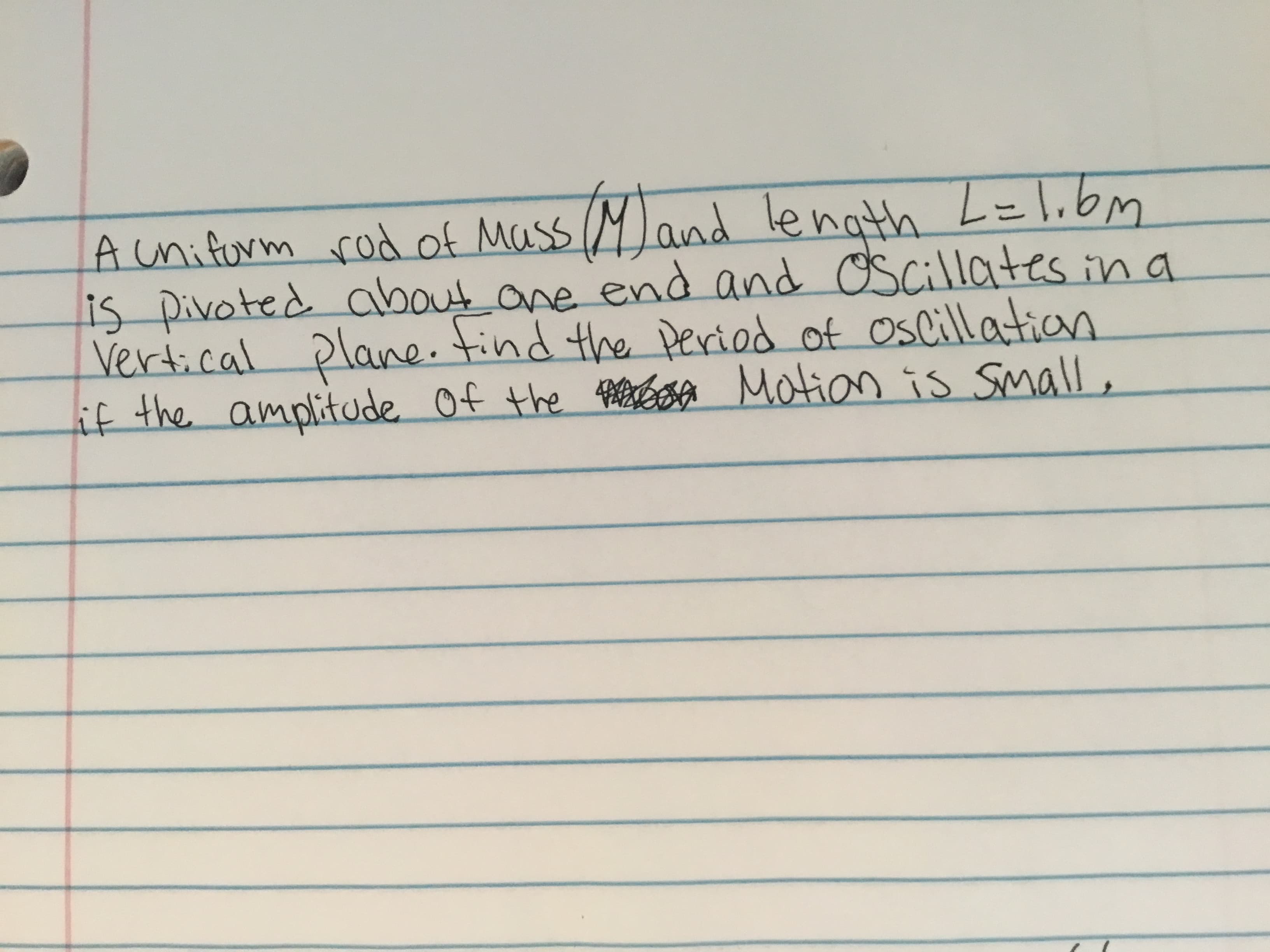 and length
about one end and
wqil
M L=lbm
A unifurm rod of Mass
is pivoted a d oscillates in a
Vertical plane. find the Deriod of oslillation
if the amplitude Of the freCoA Motion is small,
