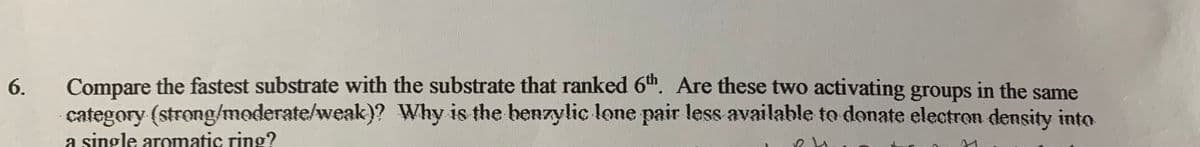 Compare the fastest substrate with the substrate that ranked 6". Are these two activating groups in the same
category (strong/moderate/weak)? Why is the benzylic lone pair less available to donate electron density into
a single aromatic ring?
6.
