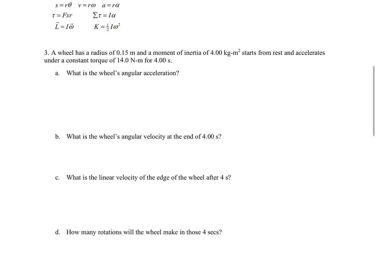 s = r0
v =r@
a =ra
T = Fxr
Στ-Ια
L = lö
K = }Iw³
3. A wheel has a radius of 0.15 m and a moment of inertia of 4.00 kg-m? starts from rest and accelerates
under a constant torque of 14.0 N-m for 4.00 s.
а.
What is the wheel's angular acceleration?
b. What is the wheel's angular velocity at the end of 4.00 s?
c.
What is the linear velocity of the edge of the wheel after 4 s?
d. How many rotations will the wheel make in those 4 secs?
