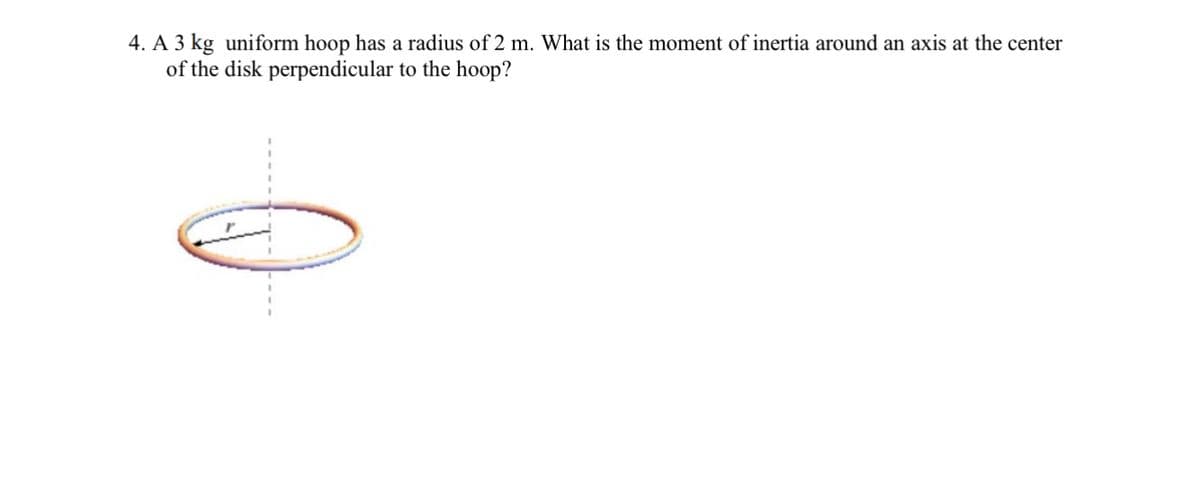 4. A 3 kg uniform hoop has a radius of 2 m. What is the moment of inertia around an axis at the center
of the disk perpendicular to the hoop?
