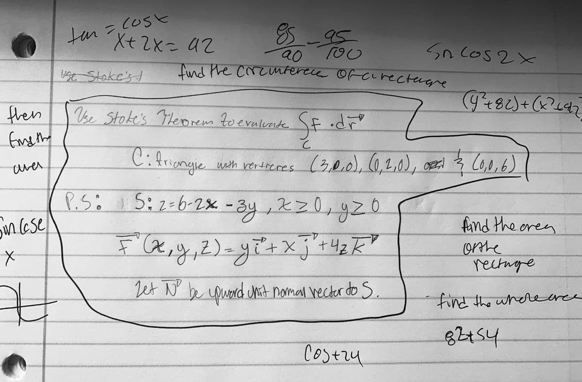 Jor X+2X= a2
tan=cosk
X+2x= U2
8-95
20 To0
Iund the crcuntercce orcLrectugre
Sn cos 2x
buse Stoke's
then
fne the
Vse Stoke's Tlero
rem
toevalvnte
Cifriangie
(3,0.0),(0.2,0),
,08s
C0,0,6)
with rertieres
ares
P.Si I5:2:6-2x -3y , 2z0,4zO
nese
.-3y,Xz0,
%3D
find the oren
4-
+4zK
4-
orte
rectnge
Let N be coword hit noman hecter do S.
find the wherearce
82454
Costzy
