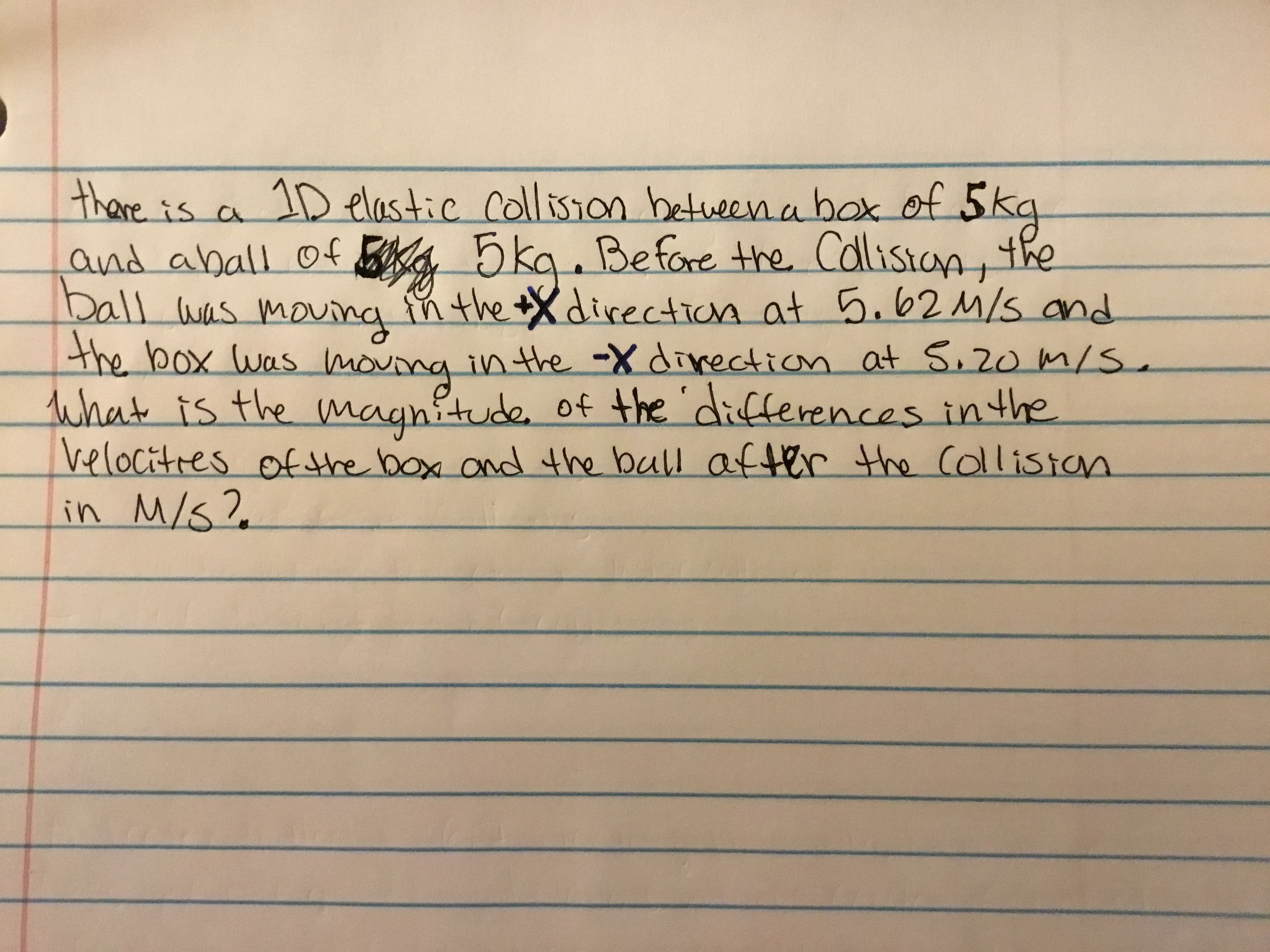 thare.is a 1D elastic collision betweena box of 5kg
and aball of BK4 5kq. Befare the Calistan, the
Dall was moung in the Xdirection at 5.62M/s and
the box Was mouing inthe -X divection at S,20 m/S
What is the magnitude. of the 'differences inthe
velocitres of the box and the bull after the Collistan
in M/S?
