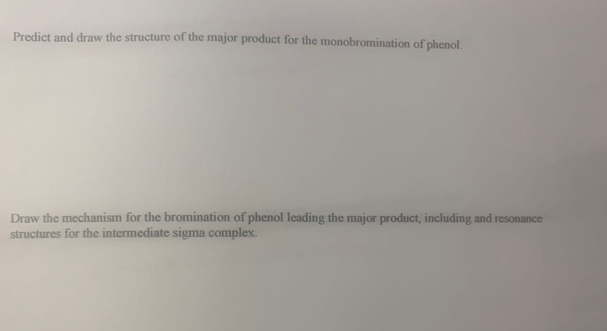 Predict and draw the structure of the major product for the monobromination of phenol.
Draw the mechanism for the bromination of phenol leading the major product, including and resonance
structures for the intermediate sigma complex.
