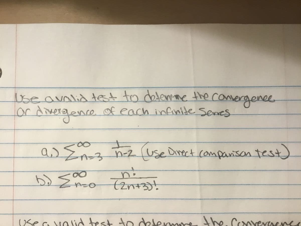 **Problem Statement:**

Use a valid test to determine the convergence or divergence of each infinite series.

**a.** \(\sum_{n=3}^{\infty} \frac{1}{n^2}\) (Use Direct Comparison Test)

**b.** \(\sum_{n=0}^{\infty} \frac{n!}{(2n+3)!}\)

**Instructions:**

- For each series, apply a suitable convergence test from your calculus toolkit. Common tests include the Direct Comparison Test, Ratio Test, Root Test, etc.
- Carefully justify your choice of test and show all necessary steps to determine the convergence or divergence of the series.