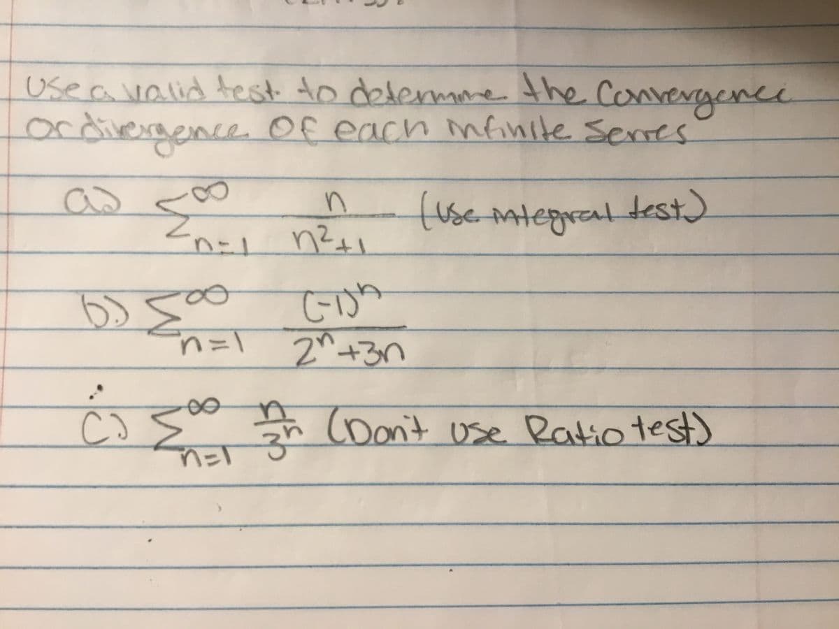 **Title: Determining the Convergence or Divergence of Infinite Series**

**Instructions:**
Use a valid test to determine the convergence or divergence of each infinite series.

---

**Series A:**

\[
\sum_{n=1}^{\infty} \frac{n}{n^2+1}
\]

*Hint: Use the Integral Test.*

---

**Series B:**

\[
\sum_{n=1}^{\infty} \frac{(n-1)n}{2^n + 3n}
\]

---

**Series C:**

\[
\sum_{n=1}^{\infty} \frac{n}{3^n}
\]

*Note: Don’t use the Ratio Test.*