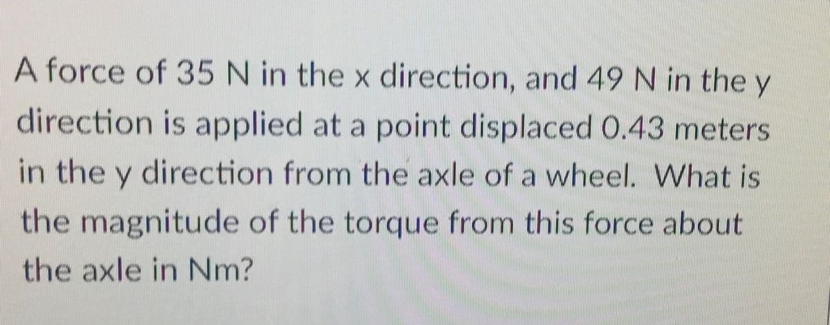 A force of 35 N in the x direction, and 49N in the y
direction is applied at a point displaced 0.43 meters
in the y direction from the axle of a wheel. What is
the magnitude of the torque from this force about
the axle in Nm?
