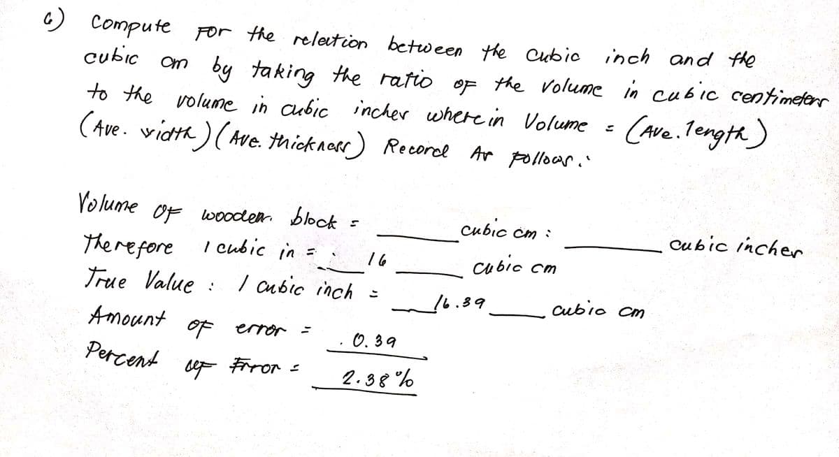 ст
6) Compute
For the relation between the cubic inch and the
cubic om by taking the ratio of the volume in cubic centimeters
to the volume in cubic incher where in Volume = (Ave. length)
(Ave. width) (Ave. thickness) Record As follows.
Volume of wooden block
cubic cm :
cubic incher
Therefore
1 cubic in =
16
cubic cm
True Value: I cubic inch =
Amount
of error =
· 0.39
Percent
let Frror =
2.38%
16.39
cubic cm