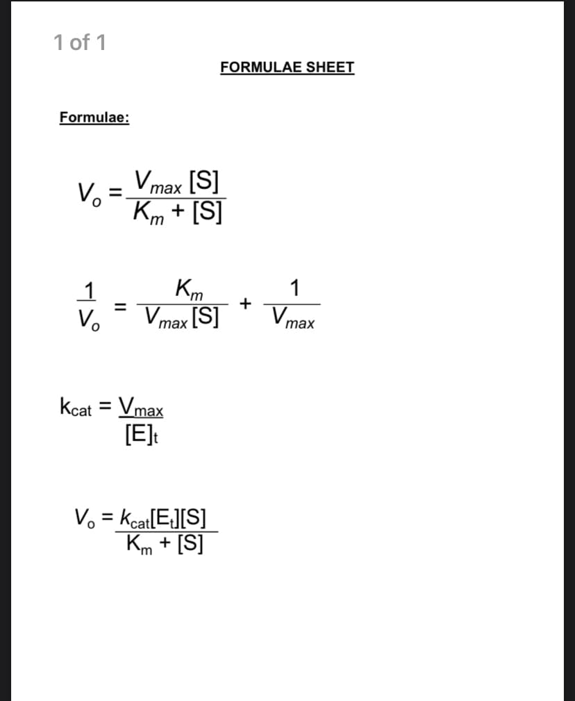 1 of 1
FORMULAE SHEET
Formulae:
Vmax [S]
Vo
Km + [S]
таx
1
Km
Vmax [S]
+
Vmax
%D
Vo
Kcat = Vmax
[E]:
%3D
V. = Kcat[E][S]
Km + [S]
%3D
