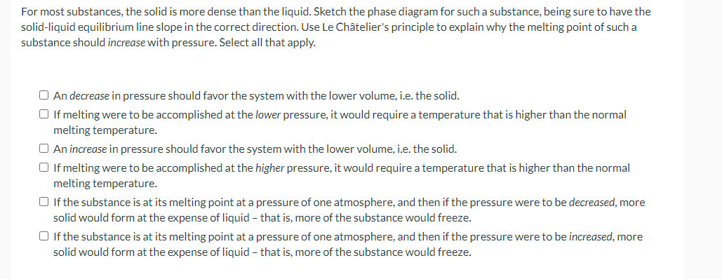 For most substances, the solid is more dense than the liquid. Sketch the phase diagram for such a substance, being sure to have the
solid-liquid equilibrium line slope in the correct direction. Use Le Châtelier's principle to explain why the melting point of such a
substance should increase with pressure. Select all that apply.
O An decrease in pressure should favor the system with the lower volume, i.e. the solid.
O If melting were to be accomplished at the lower pressure, it would require a temperature that is higher than the normal
melting temperature.
O An increase in pressure should favor the system with the lower volume, i.e. the solid.
O If melting were to be accomplished at the higher pressure, it would require a temperature that is higher than the normal
melting temperature.
O If the substance is at its melting point at a pressure of one atmosphere, and then if the pressure were to be decreased, more
solid would form at the expense of liquid - that is, more of the substance would freeze.
O If the substance is at its melting point at a pressure of one atmosphere, and then if the pressure were to be increased, more
solid would form at the expense of liquid - that is, more of the substance would freeze.
