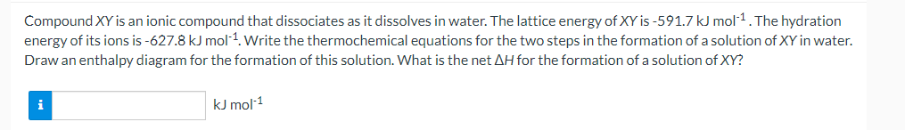 Compound XY is an ionic compound that dissociates as it dissolves in water. The lattice energy of XY is -591.7 kJ mol-1.The hydration
energy of its ions is -627.8 kJ mol 1. Write the thermochemical equations for the two steps in the formation of a solution of XY in water.
Draw an enthalpy diagram for the formation of this solution. What is the net AH for the formation of a solution of XY?
i
kJ mol 1
